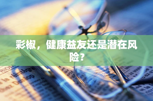 彩椒，健康益友还是潜在风险？