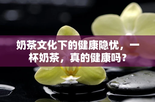 奶茶文化下的健康隐忧，一杯奶茶，真的健康吗？