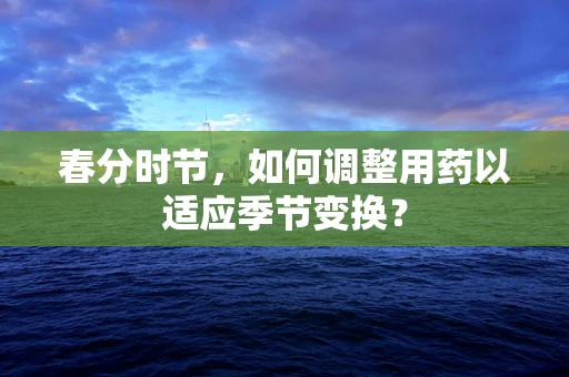 春分时节，如何调整用药以适应季节变换？