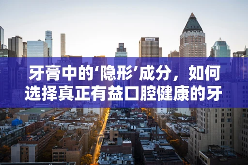 牙膏中的‘隐形’成分，如何选择真正有益口腔健康的牙膏？