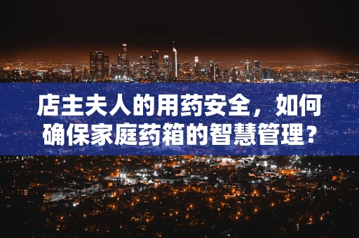 店主夫人的用药安全，如何确保家庭药箱的智慧管理？