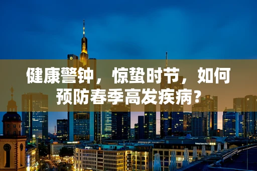 健康警钟，惊蛰时节，如何预防春季高发疾病？