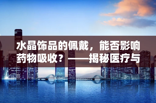 水晶饰品的佩戴，能否影响药物吸收？——揭秘医疗与时尚的微妙关系