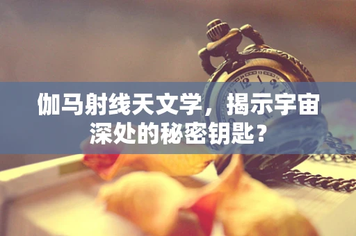 伽马射线天文学，揭示宇宙深处的秘密钥匙？
