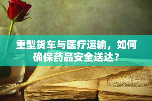 重型货车与医疗运输，如何确保药品安全送达？
