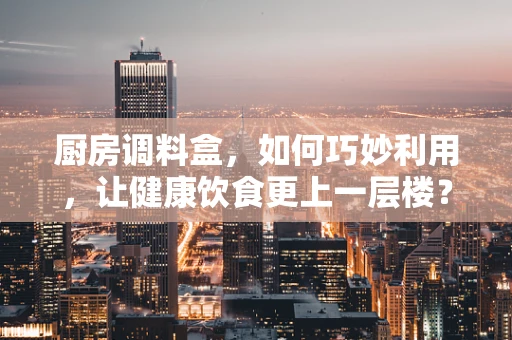 厨房调料盒，如何巧妙利用，让健康饮食更上一层楼？