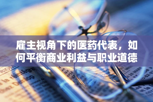 雇主视角下的医药代表，如何平衡商业利益与职业道德？