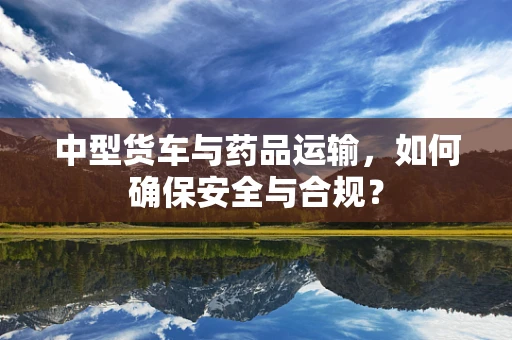 中型货车与药品运输，如何确保安全与合规？