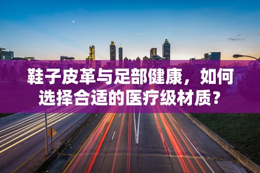 鞋子皮革与足部健康，如何选择合适的医疗级材质？