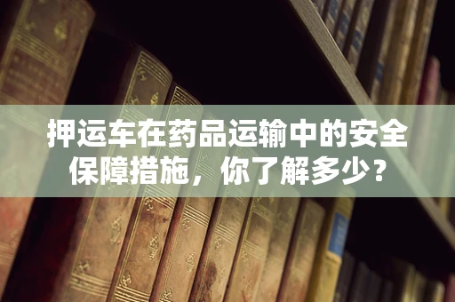 押运车在药品运输中的安全保障措施，你了解多少？