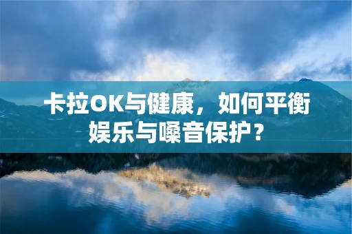 卡拉OK与健康，如何平衡娱乐与嗓音保护？
