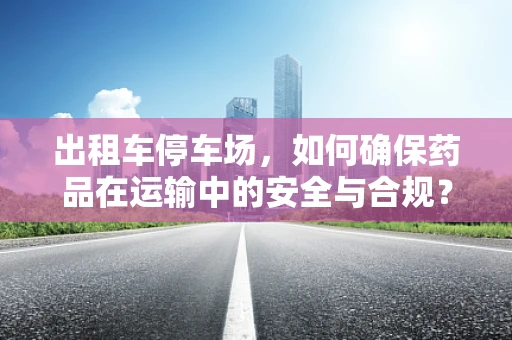出租车停车场，如何确保药品在运输中的安全与合规？