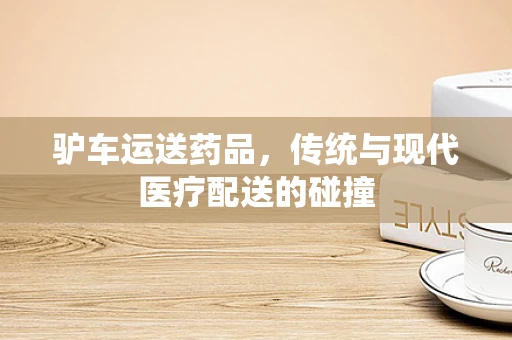 驴车运送药品，传统与现代医疗配送的碰撞