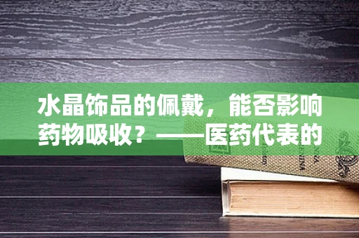 水晶饰品的佩戴，能否影响药物吸收？——医药代表的专业解答