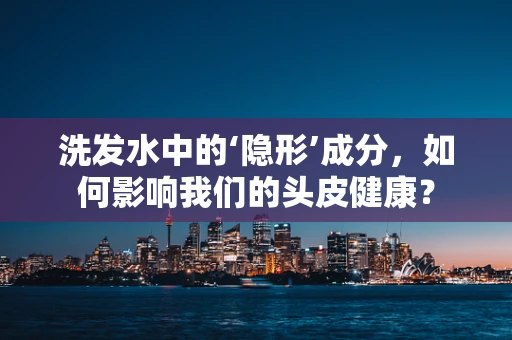 洗发水中的‘隐形’成分，如何影响我们的头皮健康？