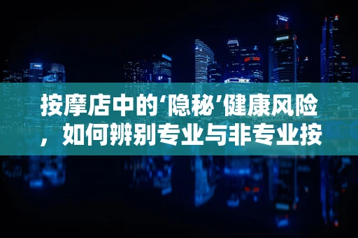 按摩店中的‘隐秘’健康风险，如何辨别专业与非专业按摩？
