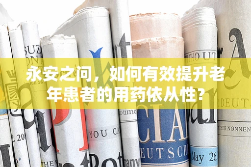 永安之问，如何有效提升老年患者的用药依从性？