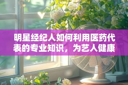 明星经纪人如何利用医药代表的专业知识，为艺人健康护航？