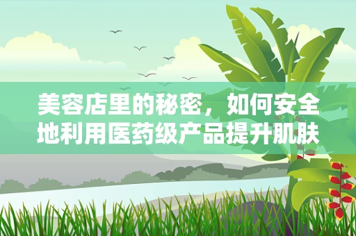 美容店里的秘密，如何安全地利用医药级产品提升肌肤状态？
