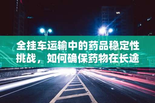 全挂车运输中的药品稳定性挑战，如何确保药物在长途跋涉中的安全与效能？