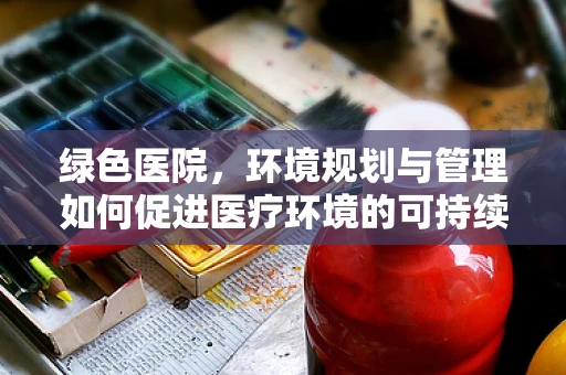 绿色医院，环境规划与管理如何促进医疗环境的可持续发展？
