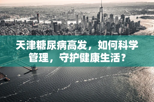 天津糖尿病高发，如何科学管理，守护健康生活？