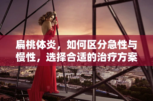 扁桃体炎，如何区分急性与慢性，选择合适的治疗方案？
