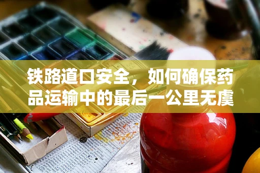 铁路道口安全，如何确保药品运输中的最后一公里无虞？