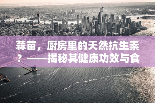 蒜苗，厨房里的天然抗生素？——揭秘其健康功效与食用禁忌