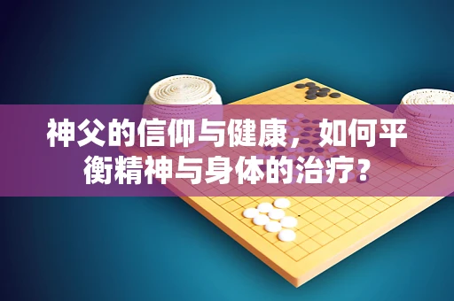 神父的信仰与健康，如何平衡精神与身体的治疗？