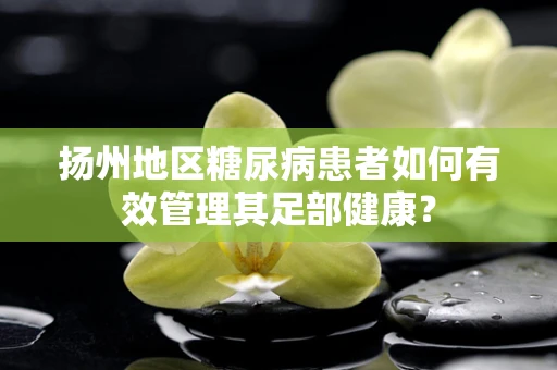 扬州地区糖尿病患者如何有效管理其足部健康？
