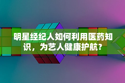 明星经纪人如何利用医药知识，为艺人健康护航？