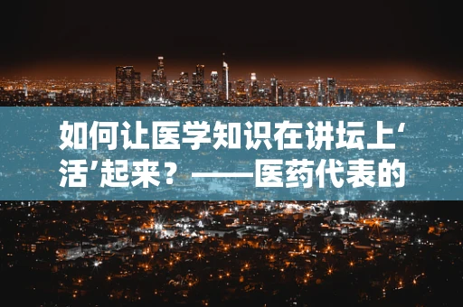如何让医学知识在讲坛上‘活’起来？——医药代表的视角