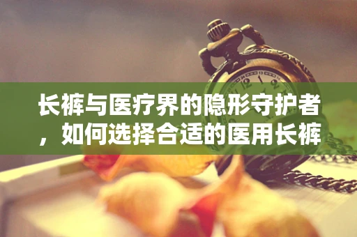 长裤与医疗界的隐形守护者，如何选择合适的医用长裤？