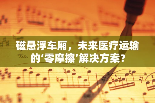 磁悬浮车厢，未来医疗运输的‘零摩擦’解决方案？