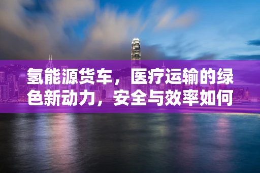 氢能源货车，医疗运输的绿色新动力，安全与效率如何并驾齐驱？