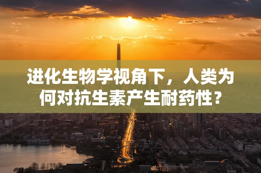 进化生物学视角下，人类为何对抗生素产生耐药性？