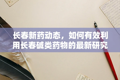 长春新药动态，如何有效利用长春碱类药物的最新研究成果提升癌症治疗效率？