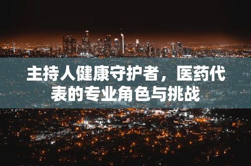 主持人健康守护者，医药代表的专业角色与挑战