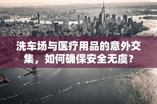 洗车场与医疗用品的意外交集，如何确保安全无虞？