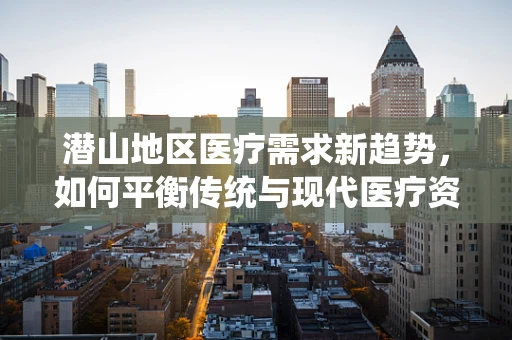 潜山地区医疗需求新趋势，如何平衡传统与现代医疗资源？