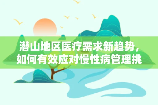 潜山地区医疗需求新趋势，如何有效应对慢性病管理挑战？