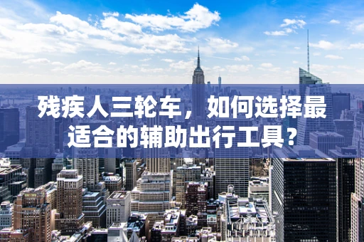 残疾人三轮车，如何选择最适合的辅助出行工具？