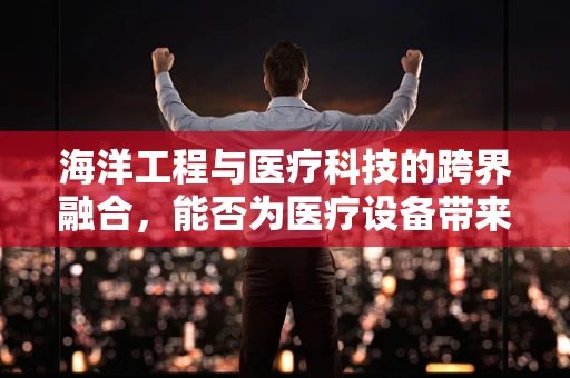 海洋工程与医疗科技的跨界融合，能否为医疗设备带来新‘蓝’图？