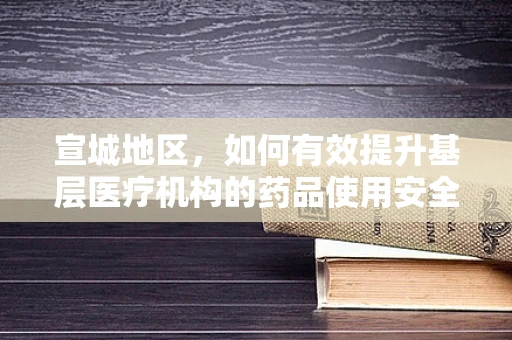 宣城地区，如何有效提升基层医疗机构的药品使用安全与合规性？
