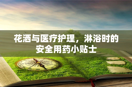 花洒与医疗护理，淋浴时的安全用药小贴士
