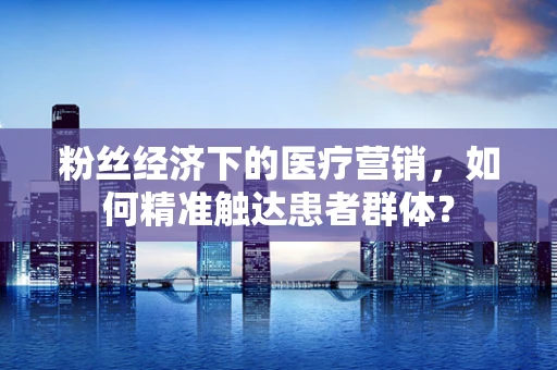 粉丝经济下的医疗营销，如何精准触达患者群体？