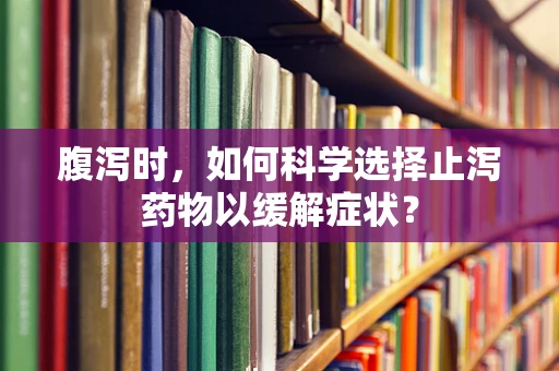 腹泻时，如何科学选择止泻药物以缓解症状？