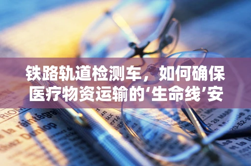 铁路轨道检测车，如何确保医疗物资运输的‘生命线’安全？
