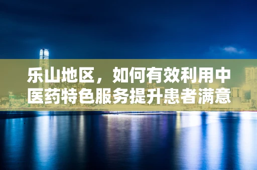 乐山地区，如何有效利用中医药特色服务提升患者满意度？